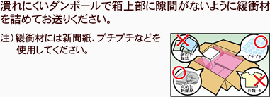 潰れにくいダンボールで箱上部に隙間がないように緩衝材を詰めてお送りください。